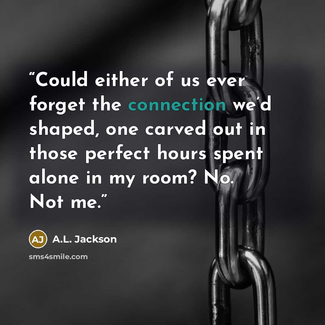 “Could either of us ever forget the connection we’d shaped, one carved out in those perfect hours spent alone in my room? No. Not me.” quote by A.L. Jackson