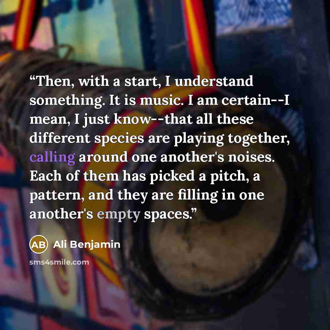 “Then, with a start, I understand something. It is music. I am certain--I mean, I just know--that all these different species are playing together, calling around one another's noises. Each of them has picked a pitch, a pattern, and they are filling in one another's empty spaces.” quote by Ali Benjamin