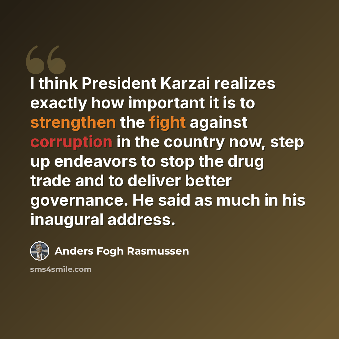 “I think President Karzai realizes exactly how important it is to strengthen the fight against corruption in the country now, step up endeavors to stop the drug trade and to deliver better governance. He said as much in his inaugural address.” quote by Anders Fogh Rasmussen