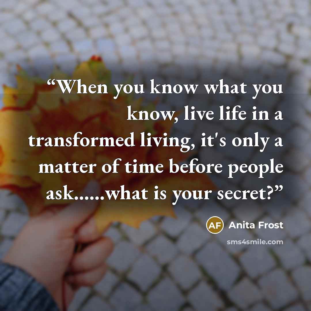 “When you know what you know, live life in a transformed living, it's only a matter of time before people ask……what is your secret?” quote by Anita Frost