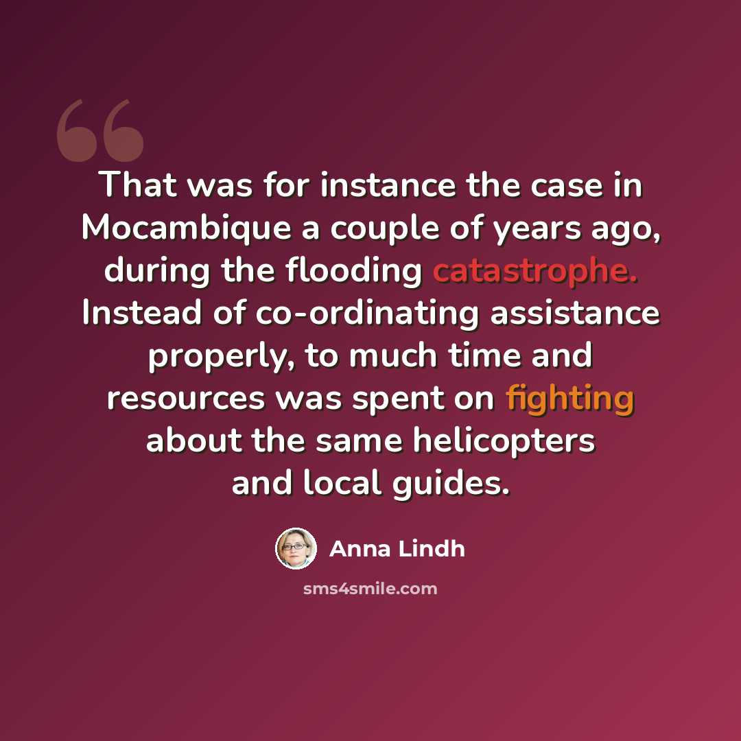 “That was for instance the case in Mocambique a couple of years ago, during the flooding catastrophe. Instead of co-ordinating assistance properly, to much time and resources was spent on fighting about the same helicopters and local guides.” quote by Anna Lindh