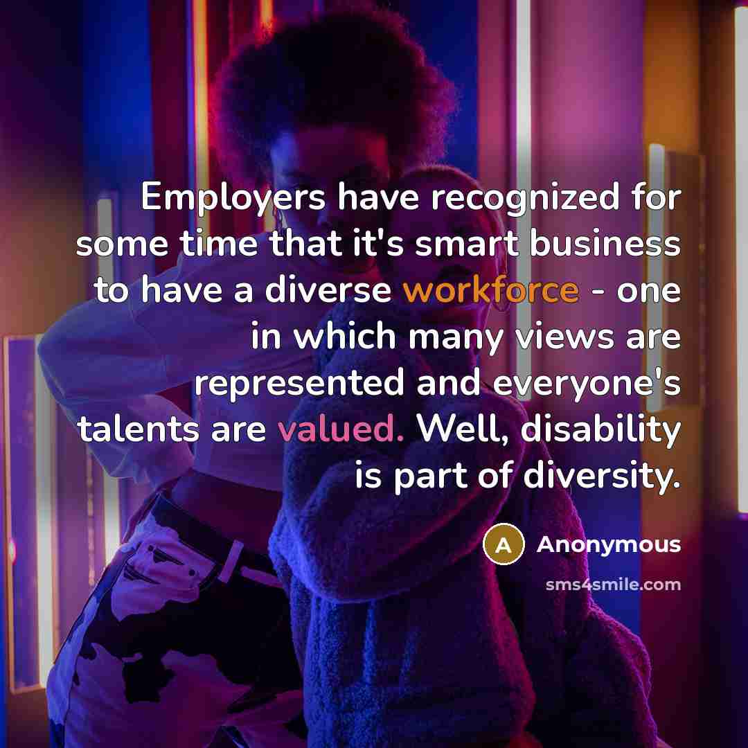 “Employers have recognized for some time that it's smart business to have a diverse workforce - one in which many views are represented and everyone's talents are valued. Well, disability is part of diversity.” quote by Anonymous