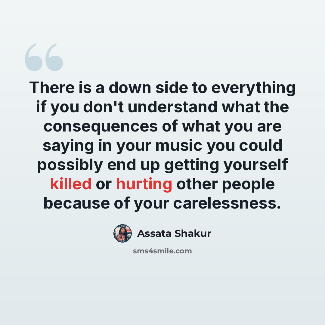 “There is a down side to everything if you don't understand what the consequences of what you are saying in your music you could possibly end up getting yourself killed or hurting other people because of your carelessness.” quote by Assata Shakur