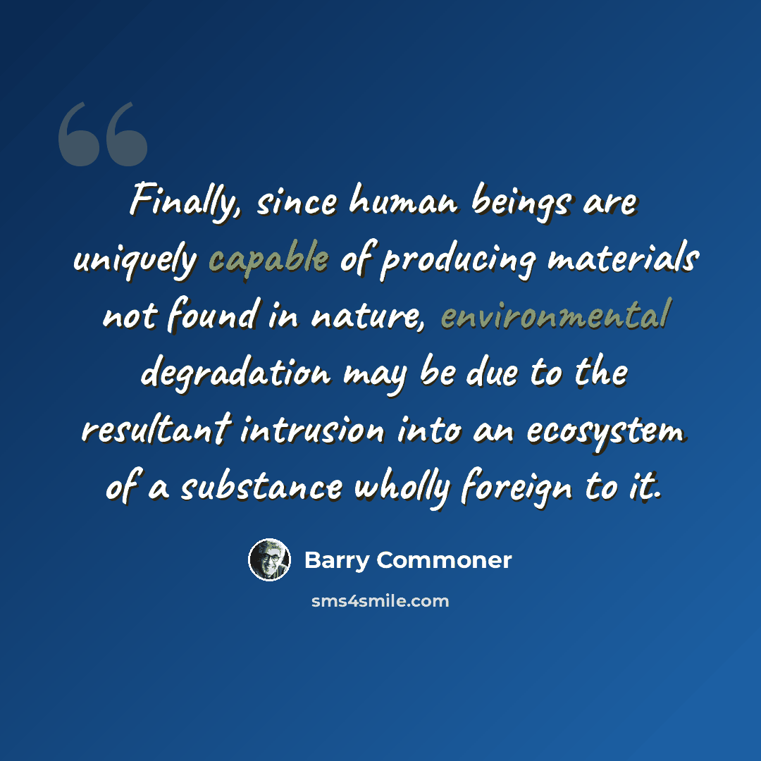 “Finally, since human beings are uniquely capable of producing materials not found in nature, environmental degradation may be due to the resultant intrusion into an ecosystem of a substance wholly foreign to it.” quote by Barry Commoner