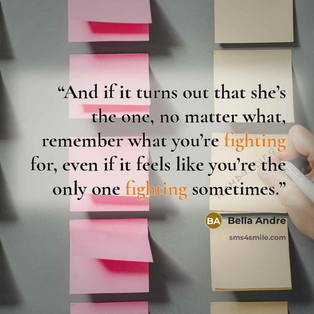 “And if it turns out that she’s the one, no matter what, remember what you’re fighting for, even if it feels like you’re the only one fighting sometimes.” quote by Bella Andre