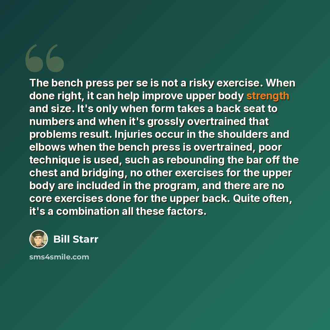 “The bench press per se is not a risky exercise. When done right, it can help improve upper body strength and size. It's only when form takes a back seat to numbers and when it's grossly overtrained that problems result. Injuries occur in the shoulders and elbows when the bench press is…” quote by Bill Starr