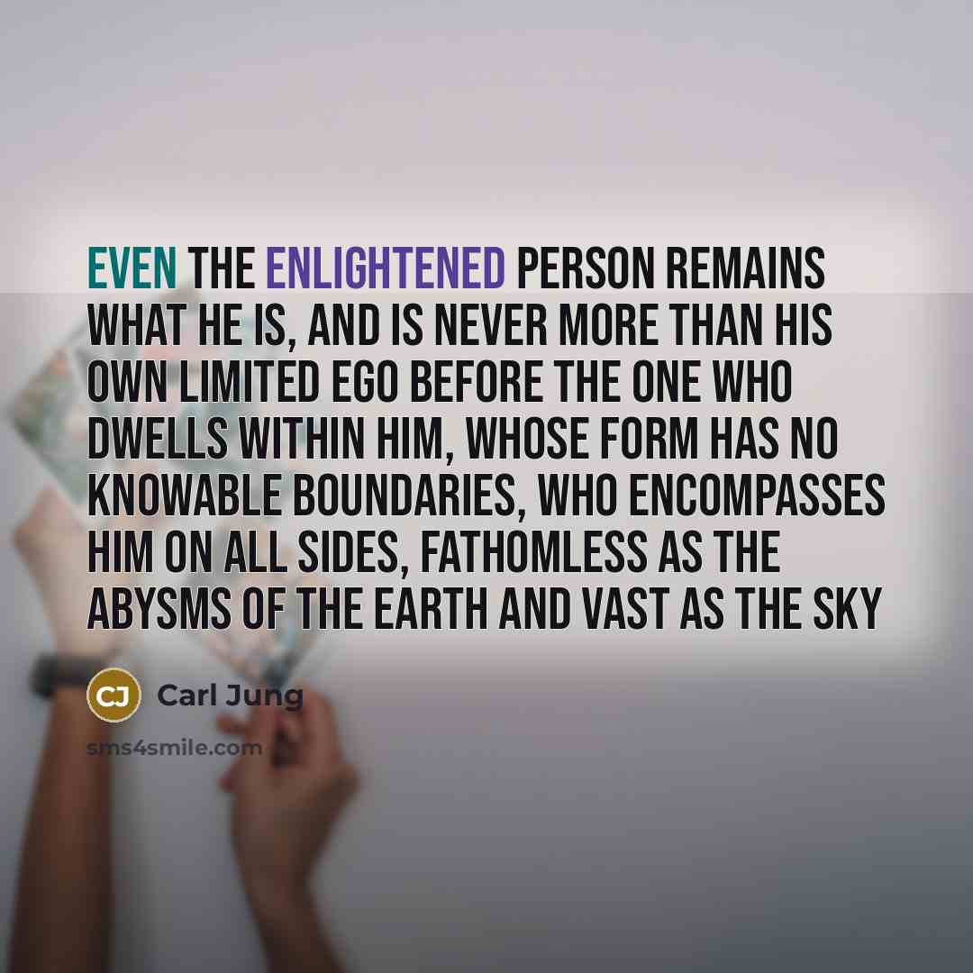 “Even the enlightened person remains what he is, and is never more than his own limited ego before the One who dwells within him, whose form has no knowable boundaries, who encompasses him on all sides, fathomless as the abysms of the earth and vast as the sky” quote by Carl Jung