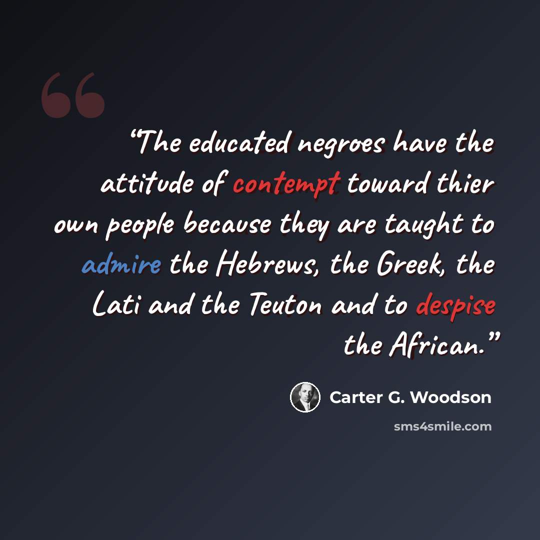 “The educated negroes have the attitude of contempt toward thier own people because they are taught to admire the Hebrews, the Greek, the Lati and the Teuton and to despise the African.” quote by Carter G. Woodson