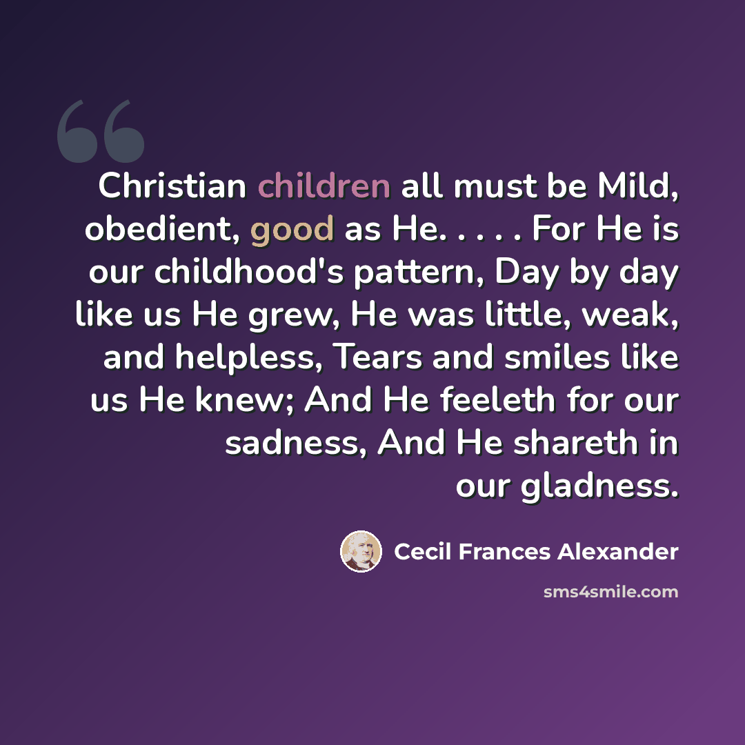 “Christian children all must be Mild, obedient, good as He. . . . . For He is our childhood's pattern, Day by day like us He grew, He was little, weak, and helpless, Tears and smiles like us He knew; And He feeleth for our sadness, And He shareth in our gladness.” quote by Cecil Frances Alexander