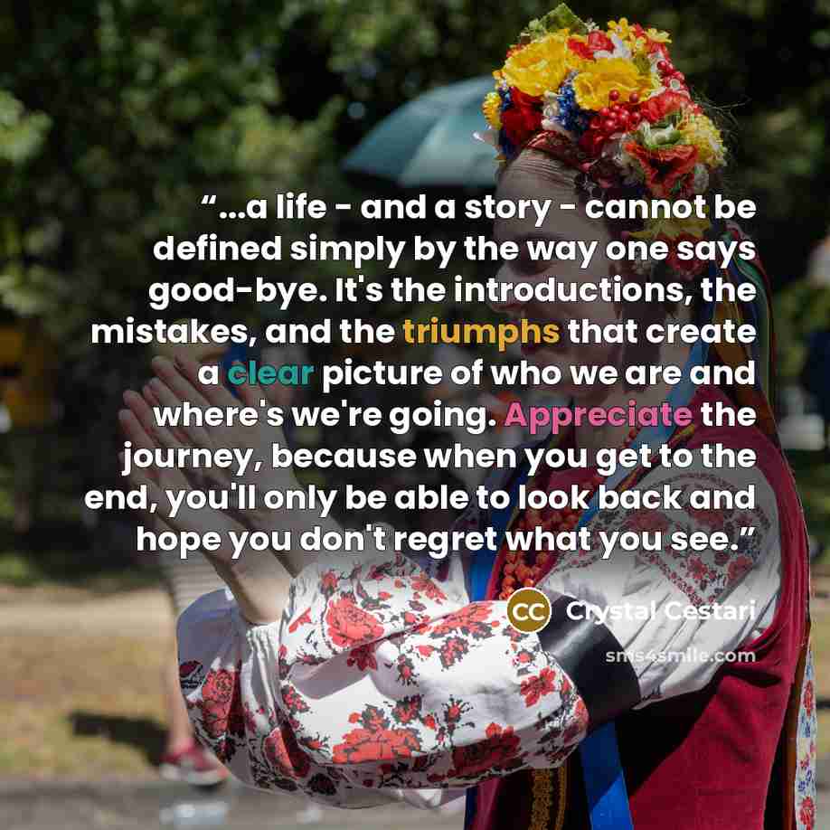 “...a life - and a story - cannot be defined simply by the way one says good-bye. It's the introductions, the mistakes, and the triumphs that create a clear picture of who we are and where's we're going. Appreciate the journey, because when you get to the end, you'll only be able to look back and…” quote by Crystal Cestari
