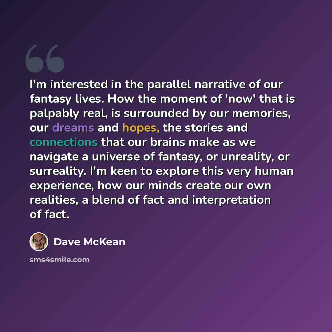 “I'm interested in the parallel narrative of our fantasy lives. How the moment of 'now' that is palpably real, is surrounded by our memories, our dreams and hopes, the stories and connections that our brains make as we navigate a universe of fantasy, or unreality, or surreality. I'm keen to explore…” quote by Dave McKean