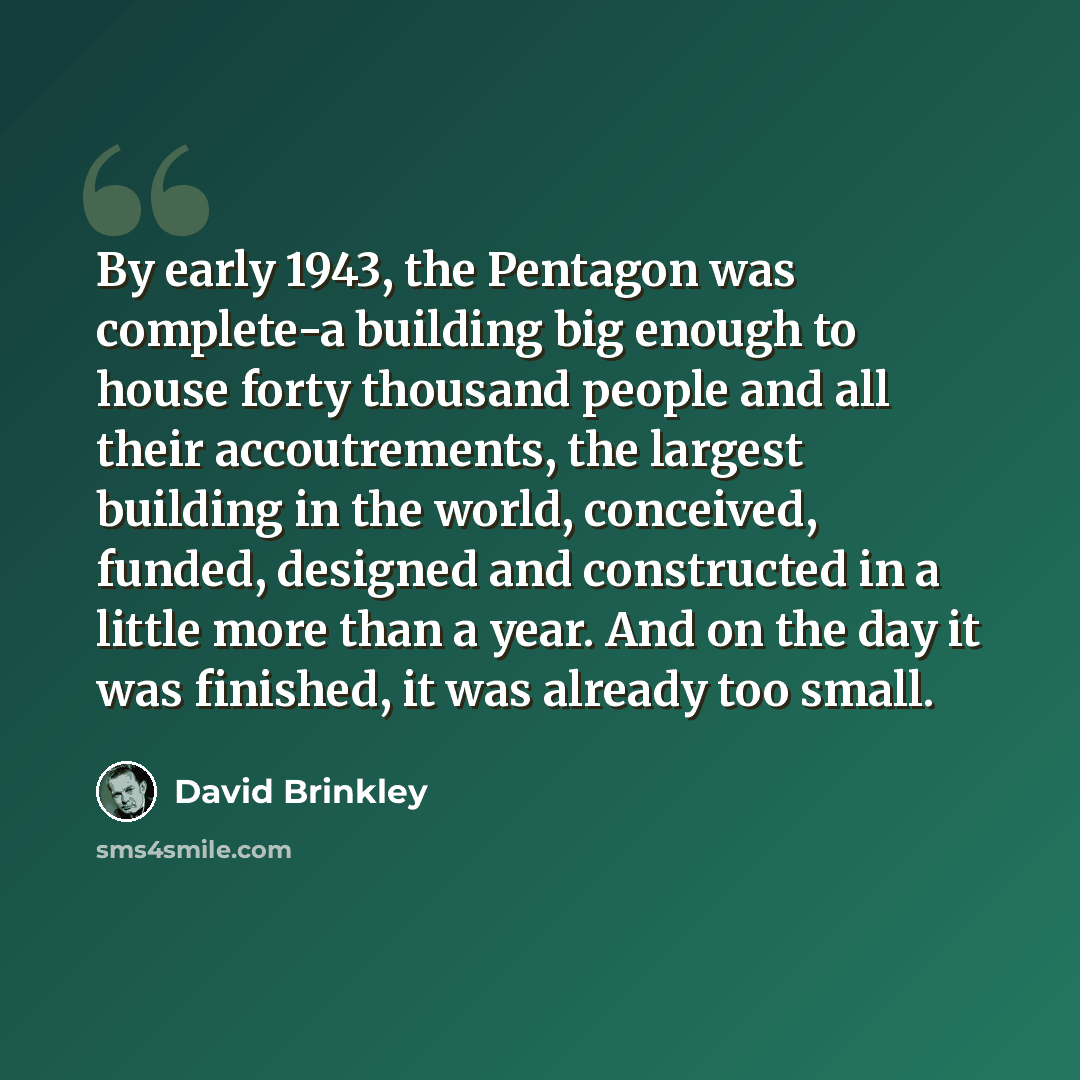 “By early 1943, the Pentagon was complete-a building big enough to house forty thousand people and all their accoutrements, the largest building in the world, conceived, funded, designed and constructed in a little more than a year. And on the day it was finished, it was already too small.” quote by David Brinkley