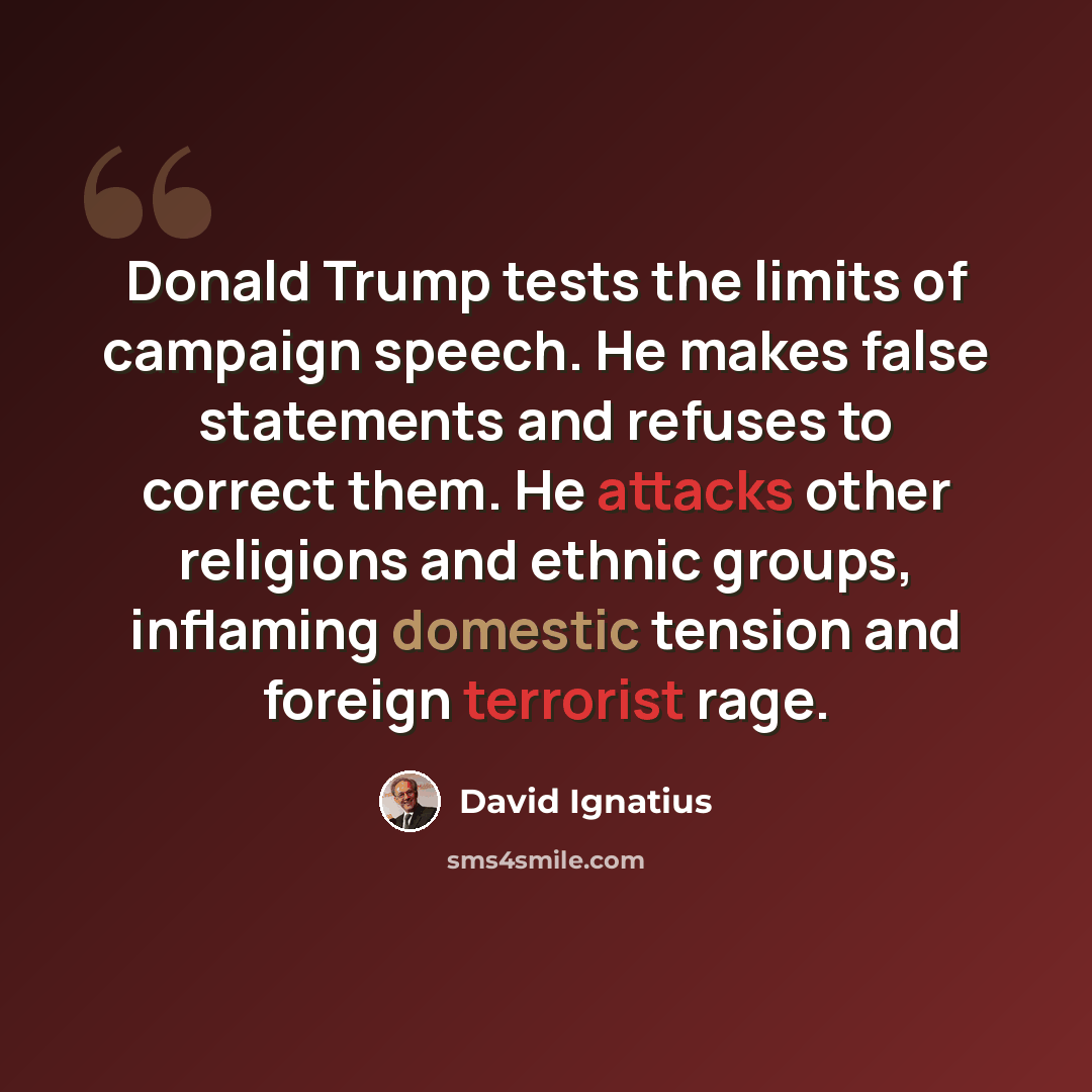 “Donald Trump tests the limits of campaign speech. He makes false statements and refuses to correct them. He attacks other religions and ethnic groups, inflaming domestic tension and foreign terrorist rage.” quote by David Ignatius