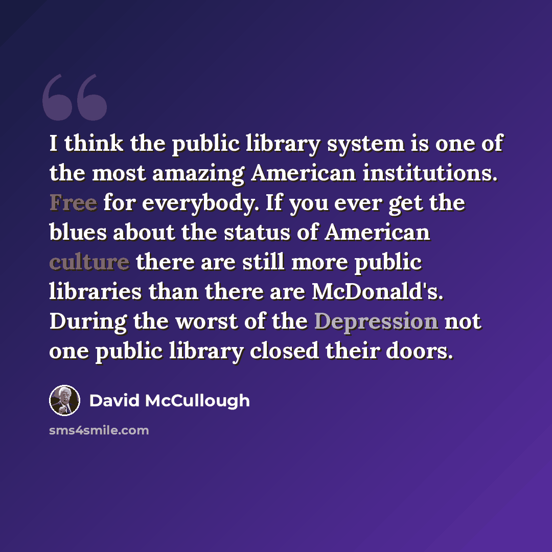 “I think the public library system is one of the most amazing American institutions. Free for everybody. If you ever get the blues about the status of American culture there are still more public libraries than there are McDonald's. During the worst of the Depression not one public library closed…” quote by David McCullough