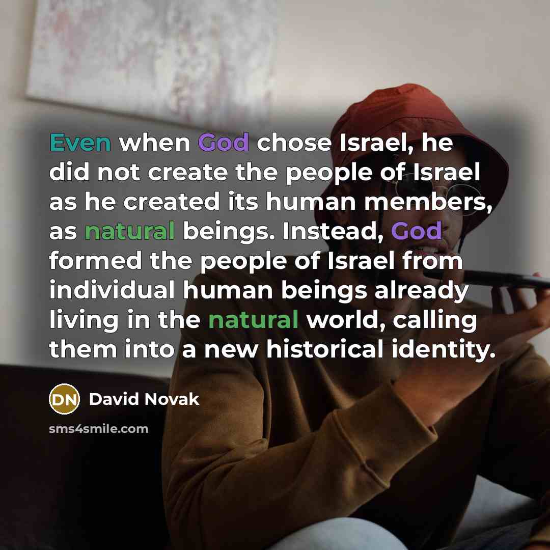 “Even when God chose Israel, he did not create the people of Israel as he created its human members, as natural beings. Instead, God formed the people of Israel from individual human beings already living in the natural world, calling them into a new historical identity.” quote by David Novak