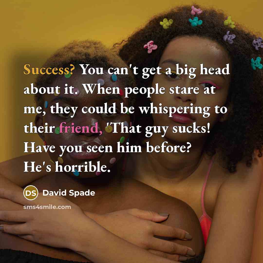 “Success? You can't get a big head about it. When people stare at me, they could be whispering to their friend, 'That guy sucks! Have you seen him before? He's horrible.” quote by David Spade