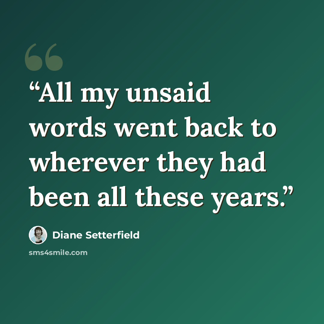 “All my unsaid words went back to wherever they had been all these years.” quote by Diane Setterfield