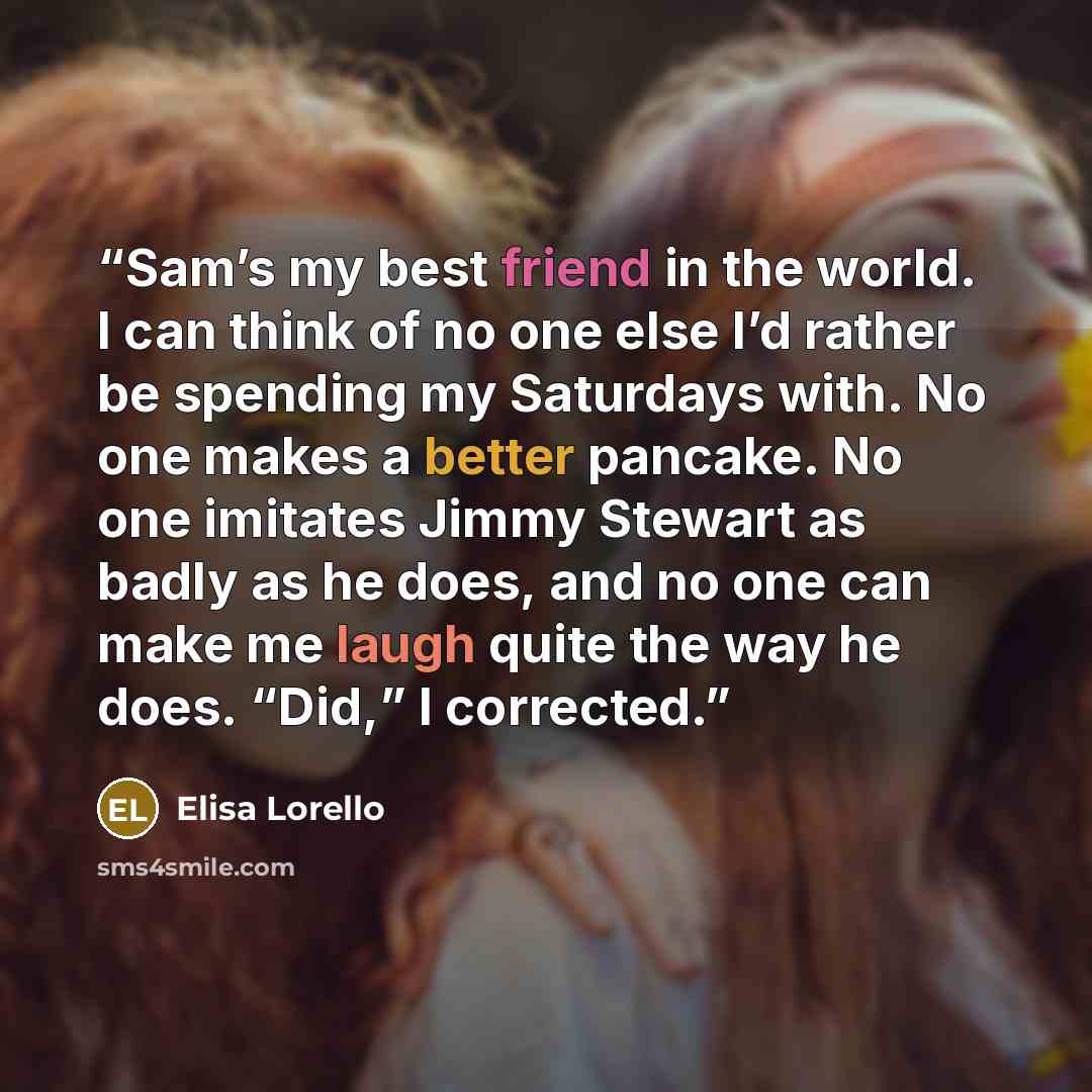 “Sam’s my best friend in the world. I can think of no one else I’d rather be spending my Saturdays with. No one makes a better pancake. No one imitates Jimmy Stewart as badly as he does, and no one can make me laugh quite the way he does. “Did,” I corrected.” quote by Elisa Lorello