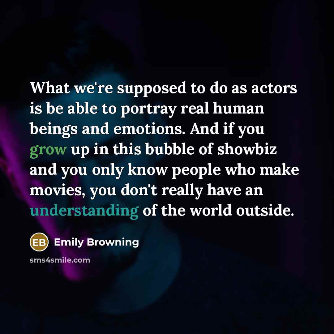“What we're supposed to do as actors is be able to portray real human beings and emotions. And if you grow up in this bubble of showbiz and you only know people who make movies, you don't really have an understanding of the world outside.” quote by Emily Browning