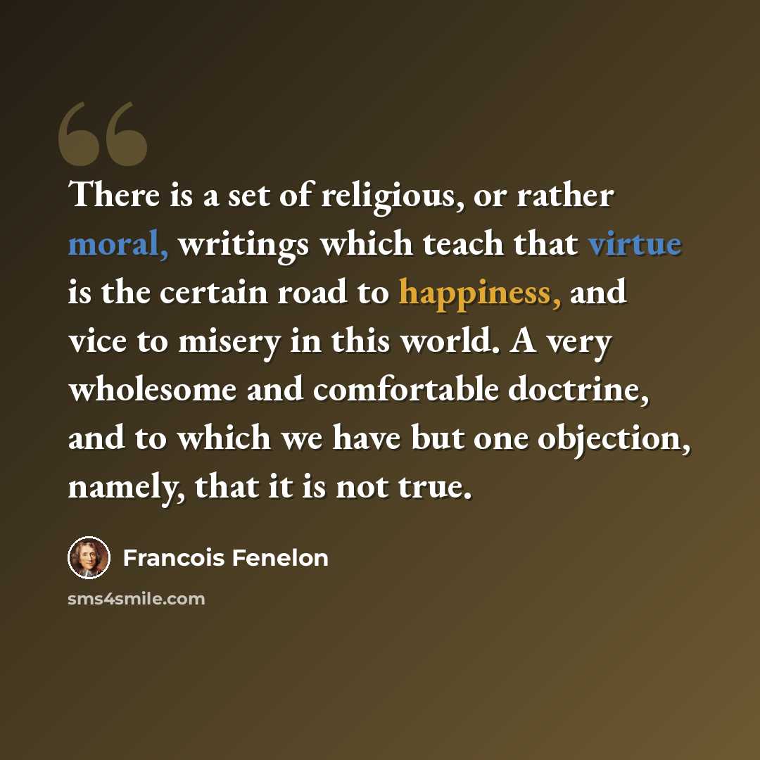 “There is a set of religious, or rather moral, writings which teach that virtue is the certain road to happiness, and vice to misery in this world. A very wholesome and comfortable doctrine, and to which we have but one objection, namely, that it is not true.” quote by Francois Fenelon