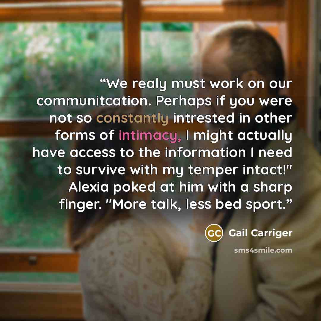 “We realy must work on our communitcation. Perhaps if you were not so constantly intrested in other forms of intimacy, I might actually have access to the information I need to survive with my temper intact!" Alexia poked at him with a sharp finger. "More talk, less bed sport.” quote by Gail Carriger