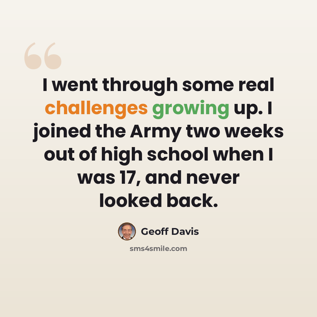 “I went through some real challenges growing up. I joined the Army two weeks out of high school when I was 17, and never looked back.” quote by Geoff Davis