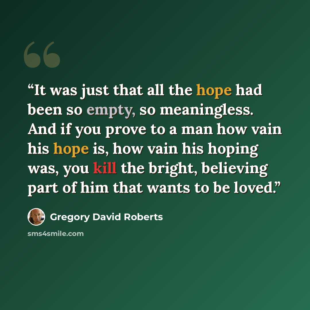 “It was just that all the hope had been so empty, so meaningless. And if you prove to a man how vain his hope is, how vain his hoping was, you kill the bright, believing part of him that wants to be loved.” quote by Gregory David Roberts
