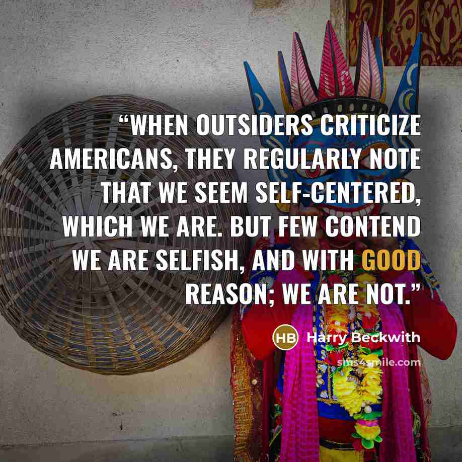 “When outsiders criticize Americans, they regularly note that we seem self-centered, which we are. But few contend we are selfish, and with good reason; we are not.” quote by Harry Beckwith