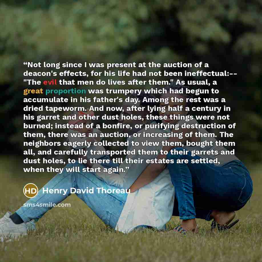 “Not long since I was present at the auction of a deacon's effects, for his life had not been ineffectual:-- "The evil that men do lives after them." As usual, a great proportion was trumpery which had begun to accumulate in his father's day. Among the rest was a dried tapeworm. And now, after…” quote by Henry David Thoreau