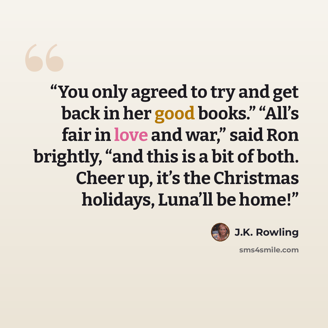 “You only agreed to try and get back in her good books.” “All’s fair in love and war,” said Ron brightly, “and this is a bit of both. Cheer up, it’s the Christmas holidays, Luna’ll be home!” quote by J.K. Rowling