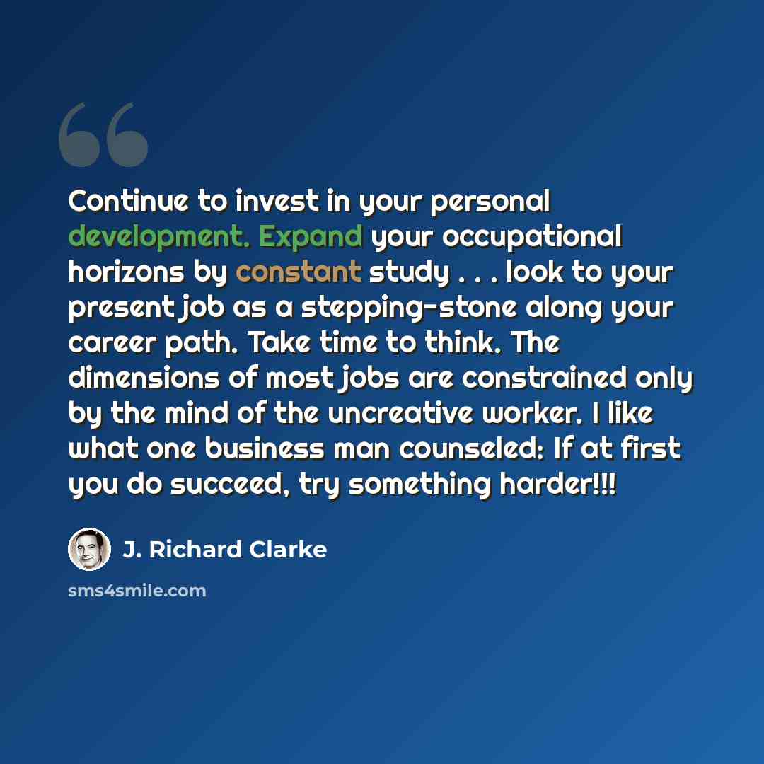 “Continue to invest in your personal development. Expand your occupational horizons by constant study . . . look to your present job as a stepping-stone along your career path. Take time to think. The dimensions of most jobs are constrained only by the mind of the uncreative worker. I like what one…” quote by J. Richard Clarke