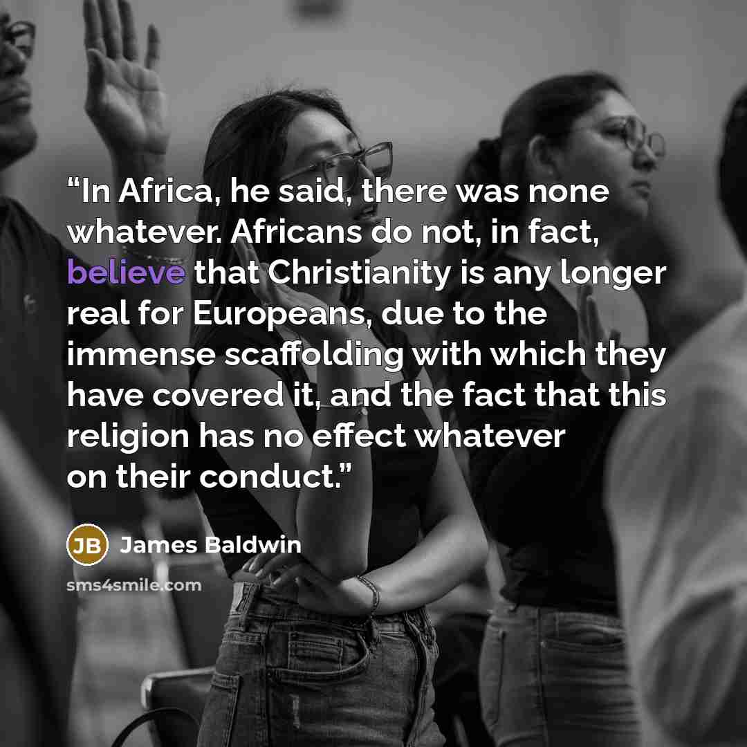 “In Africa, he said, there was none whatever. Africans do not, in fact, believe that Christianity is any longer real for Europeans, due to the immense scaffolding with which they have covered it, and the fact that this religion has no effect whatever on their conduct.” quote by James Baldwin