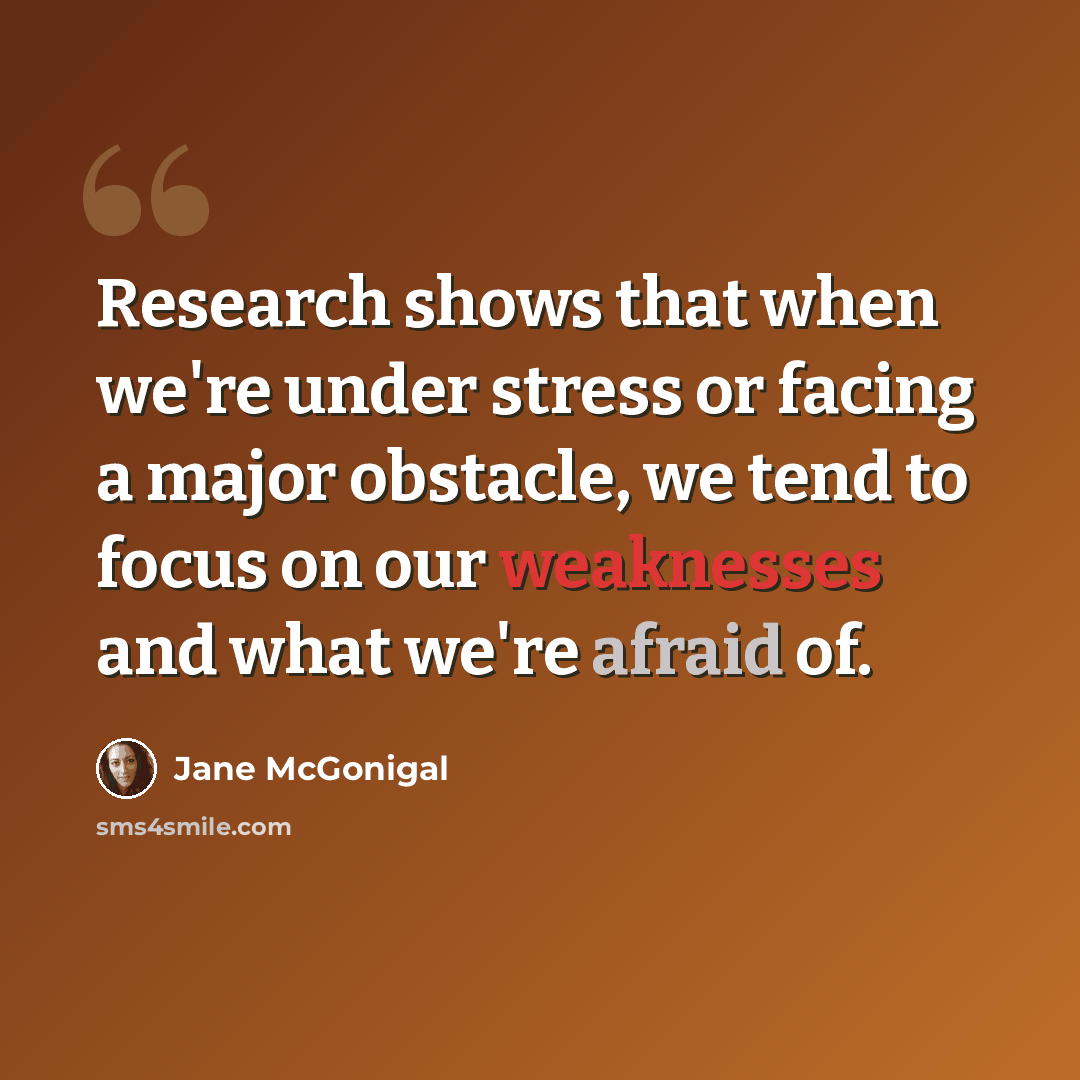 “Research shows that when we're under stress or facing a major obstacle, we tend to focus on our weaknesses and what we're afraid of.” quote by Jane McGonigal