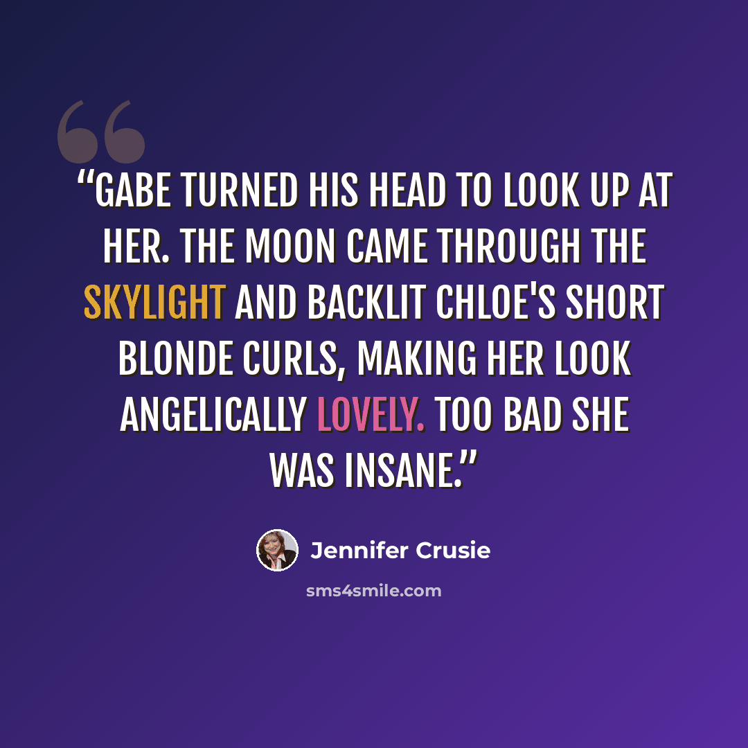 “Gabe turned his head to look up at her. The moon came through the skylight and backlit Chloe's short blonde curls, making her look angelically lovely. Too bad she was insane.” quote by Jennifer Crusie
