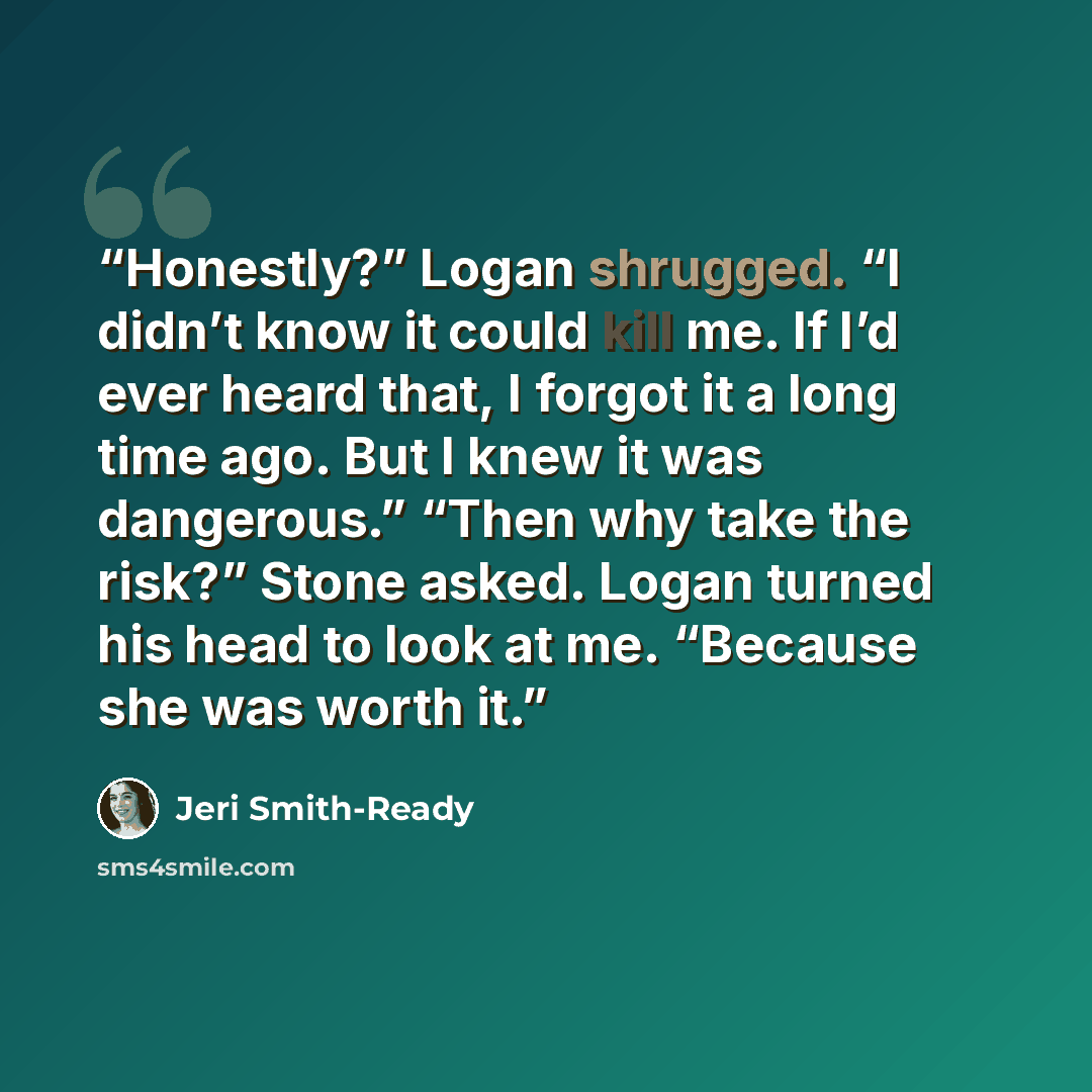 “Honestly?” Logan shrugged. “I didn’t know it could kill me. If I’d ever heard that, I forgot it a long time ago. But I knew it was dangerous.” “Then why take the risk?” Stone asked. Logan turned his head to look at me. “Because she was worth it.” quote by Jeri Smith-Ready