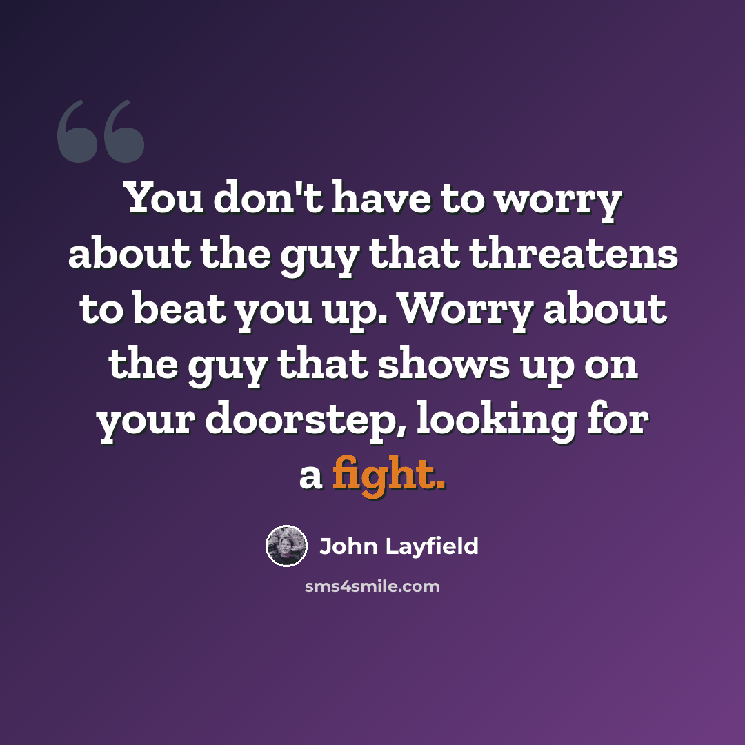 “You don't have to worry about the guy that threatens to beat you up. Worry about the guy that shows up on your doorstep, looking for a fight.” quote by John Layfield