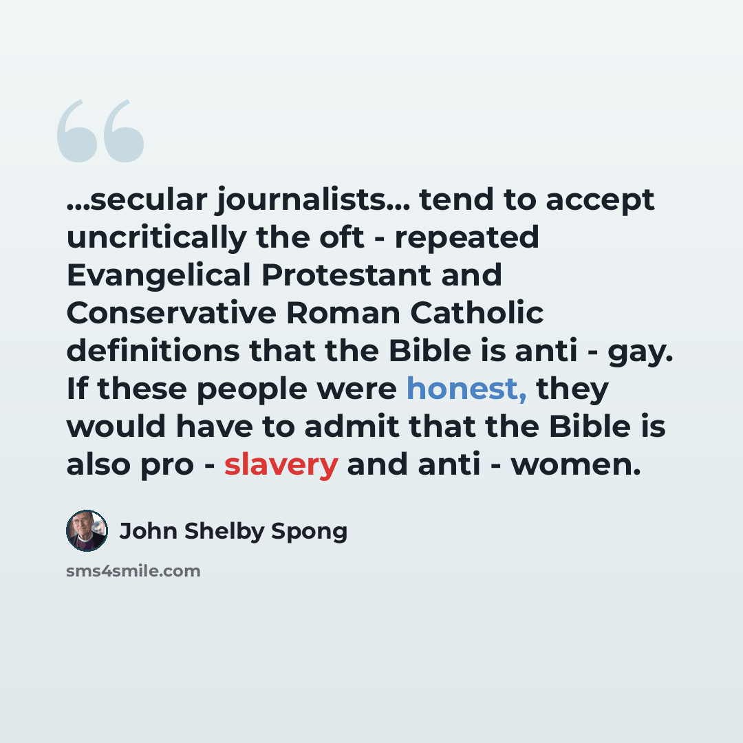 “...secular journalists... tend to accept uncritically the oft - repeated Evangelical Protestant and Conservative Roman Catholic definitions that the Bible is anti - gay. If these people were honest, they would have to admit that the Bible is also pro - slavery and anti - women.” quote by John Shelby Spong