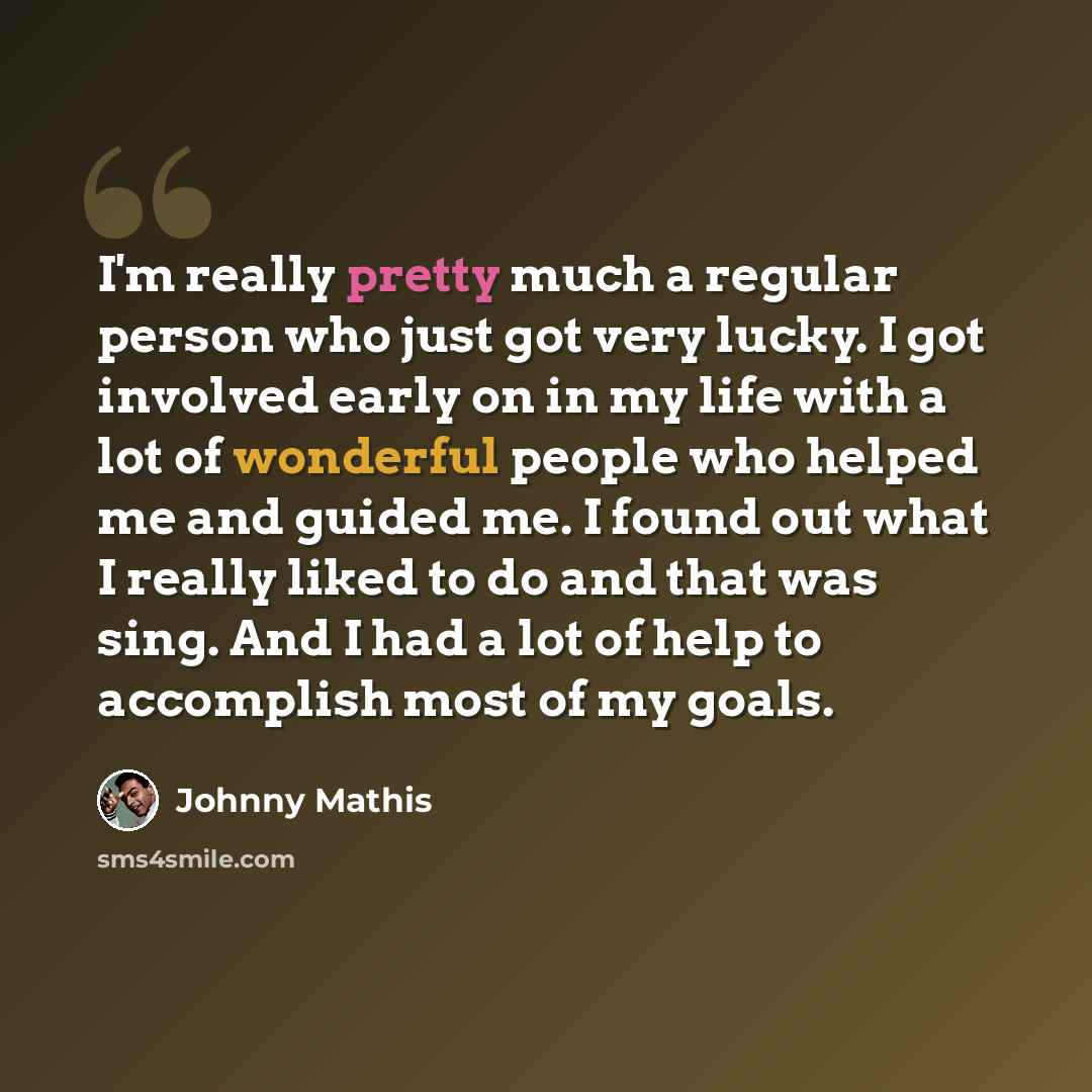 “I'm really pretty much a regular person who just got very lucky. I got involved early on in my life with a lot of wonderful people who helped me and guided me. I found out what I really liked to do and that was sing. And I had a lot of help to accomplish most of my goals.” quote by Johnny Mathis