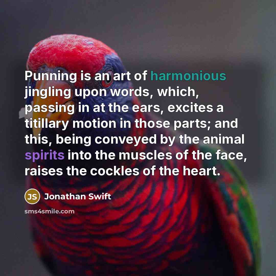 “Punning is an art of harmonious jingling upon words, which, passing in at the ears, excites a titillary motion in those parts; and this, being conveyed by the animal spirits into the muscles of the face, raises the cockles of the heart.” quote by Jonathan Swift