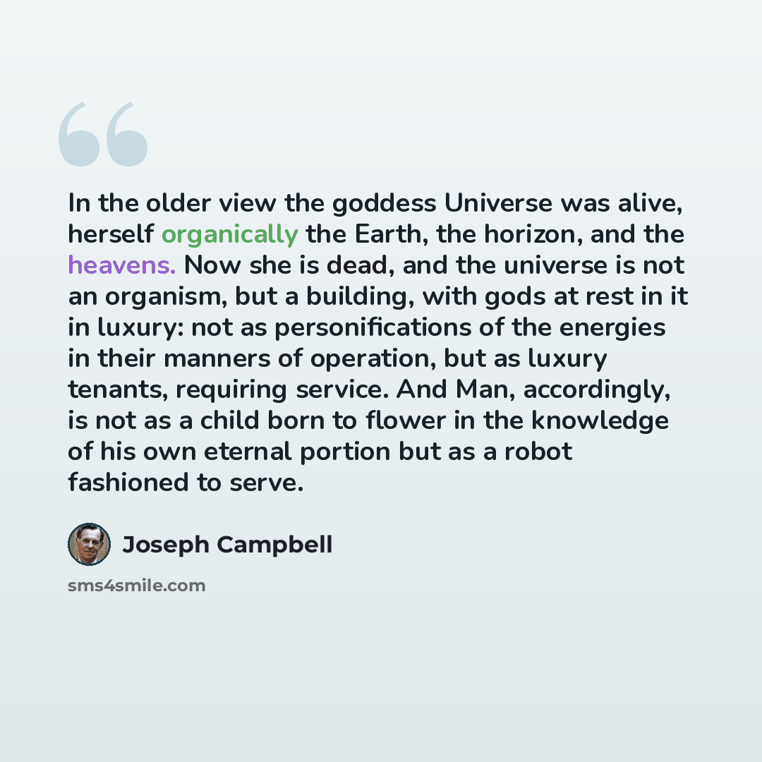 “In the older view the goddess Universe was alive, herself organically the Earth, the horizon, and the heavens. Now she is dead, and the universe is not an organism, but a building, with gods at rest in it in luxury: not as personifications of the energies in their manners of operation, but as…” quote by Joseph Campbell