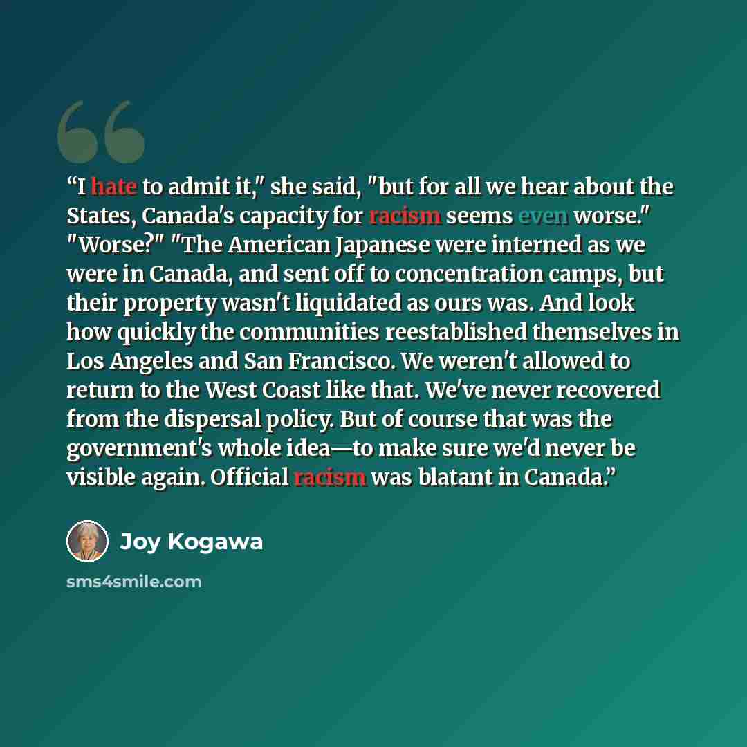 “I hate to admit it," she said, "but for all we hear about the States, Canada's capacity for racism seems even worse." "Worse?" "The American Japanese were interned as we were in Canada, and sent off to concentration camps, but their property wasn't liquidated as ours was. And look how quickly the…” quote by Joy Kogawa
