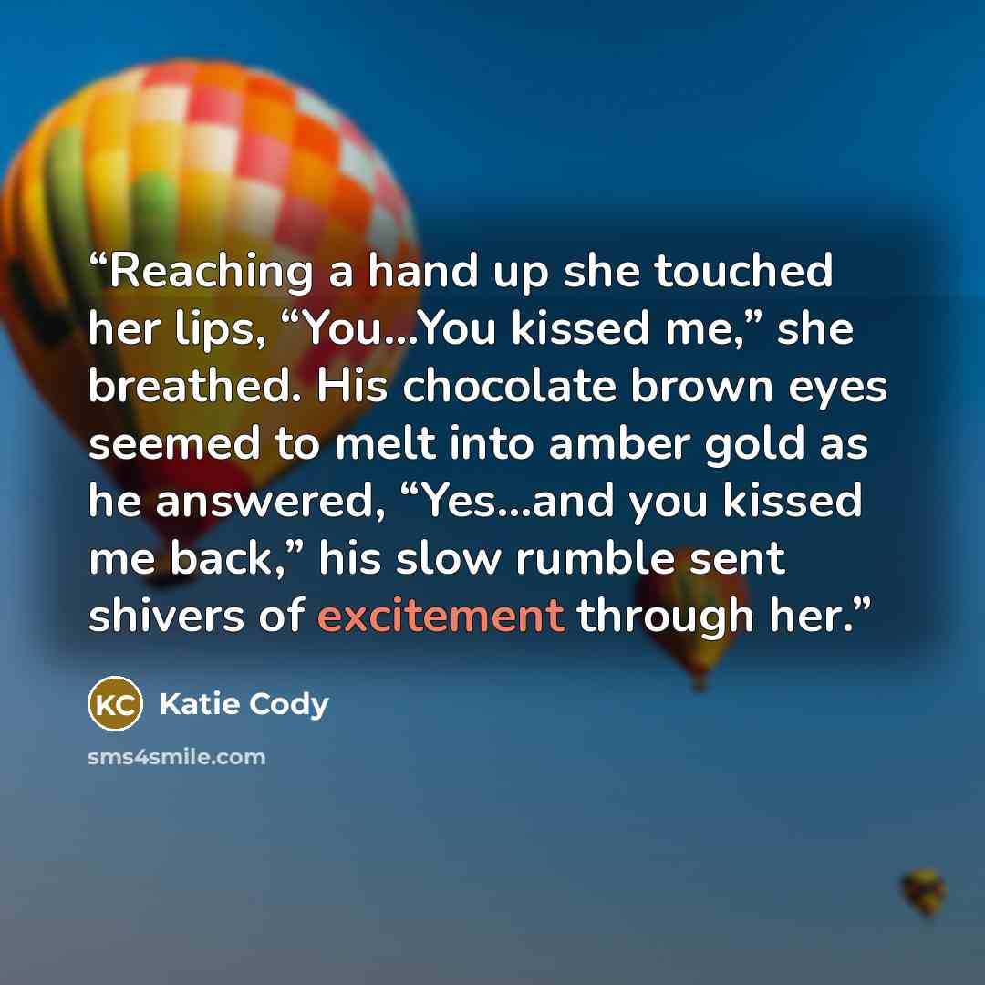 “Reaching a hand up she touched her lips, “You…You kissed me,” she breathed. His chocolate brown eyes seemed to melt into amber gold as he answered, “Yes…and you kissed me back,” his slow rumble sent shivers of excitement through her.” quote by Katie Cody