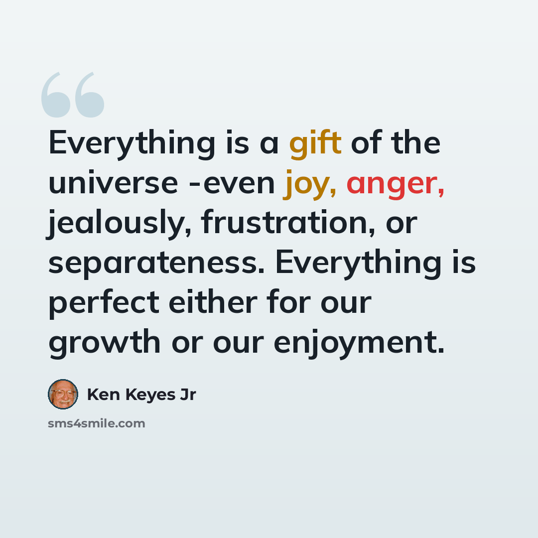 “Everything is a gift of the universe -even joy, anger, jealously, frustration, or separateness. Everything is perfect either for our growth or our enjoyment.” quote by Ken Keyes Jr