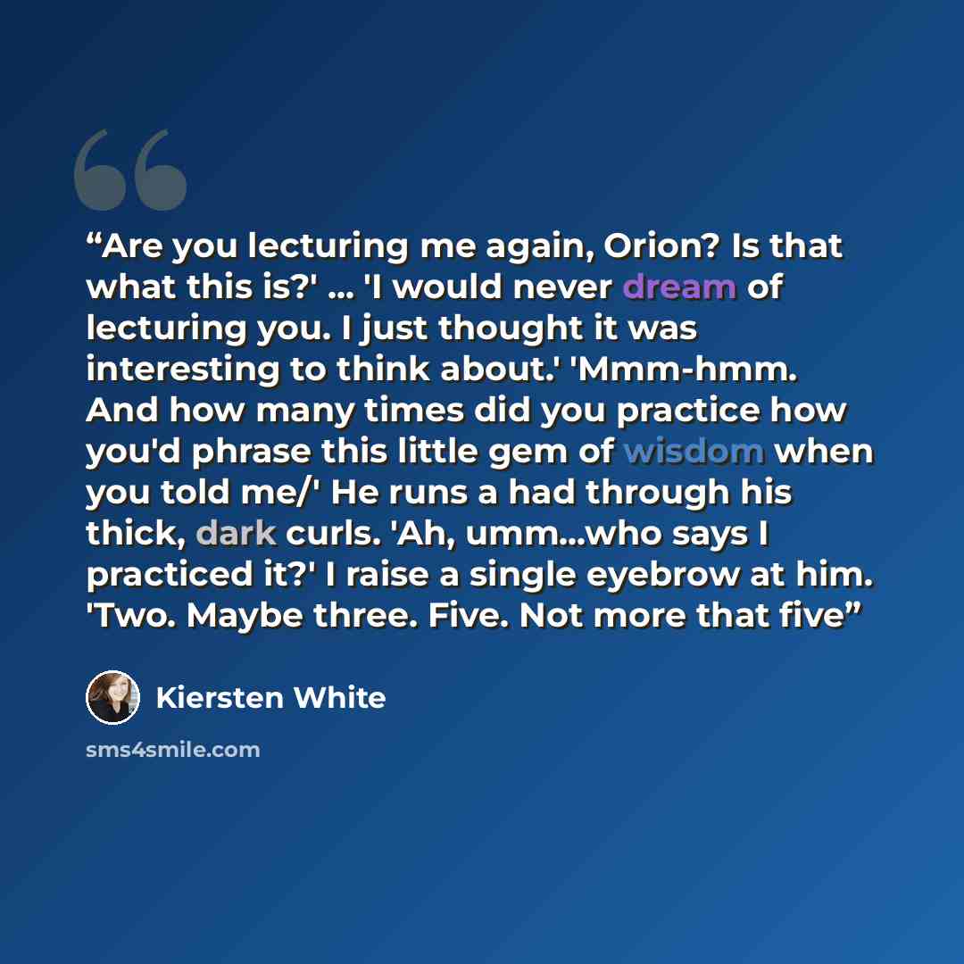 “Are you lecturing me again, Orion? Is that what this is?' ... 'I would never dream of lecturing you. I just thought it was interesting to think about.' 'Mmm-hmm. And how many times did you practice how you'd phrase this little gem of wisdom when you told me/' He runs a had through his thick, dark…” quote by Kiersten White