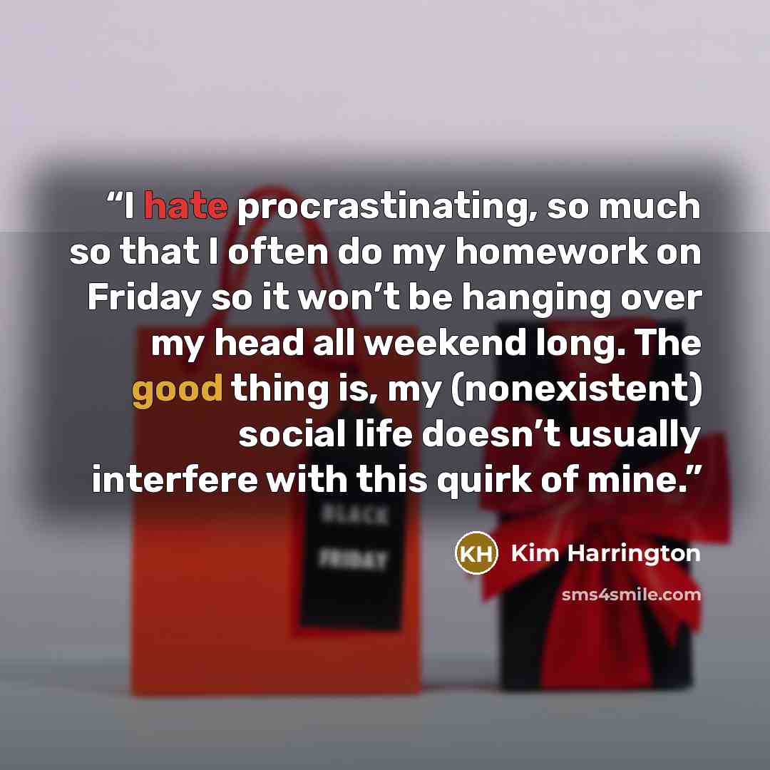 “I hate procrastinating, so much so that I often do my homework on Friday so it won’t be hanging over my head all weekend long. The good thing is, my (nonexistent) social life doesn’t usually interfere with this quirk of mine.” quote by Kim Harrington