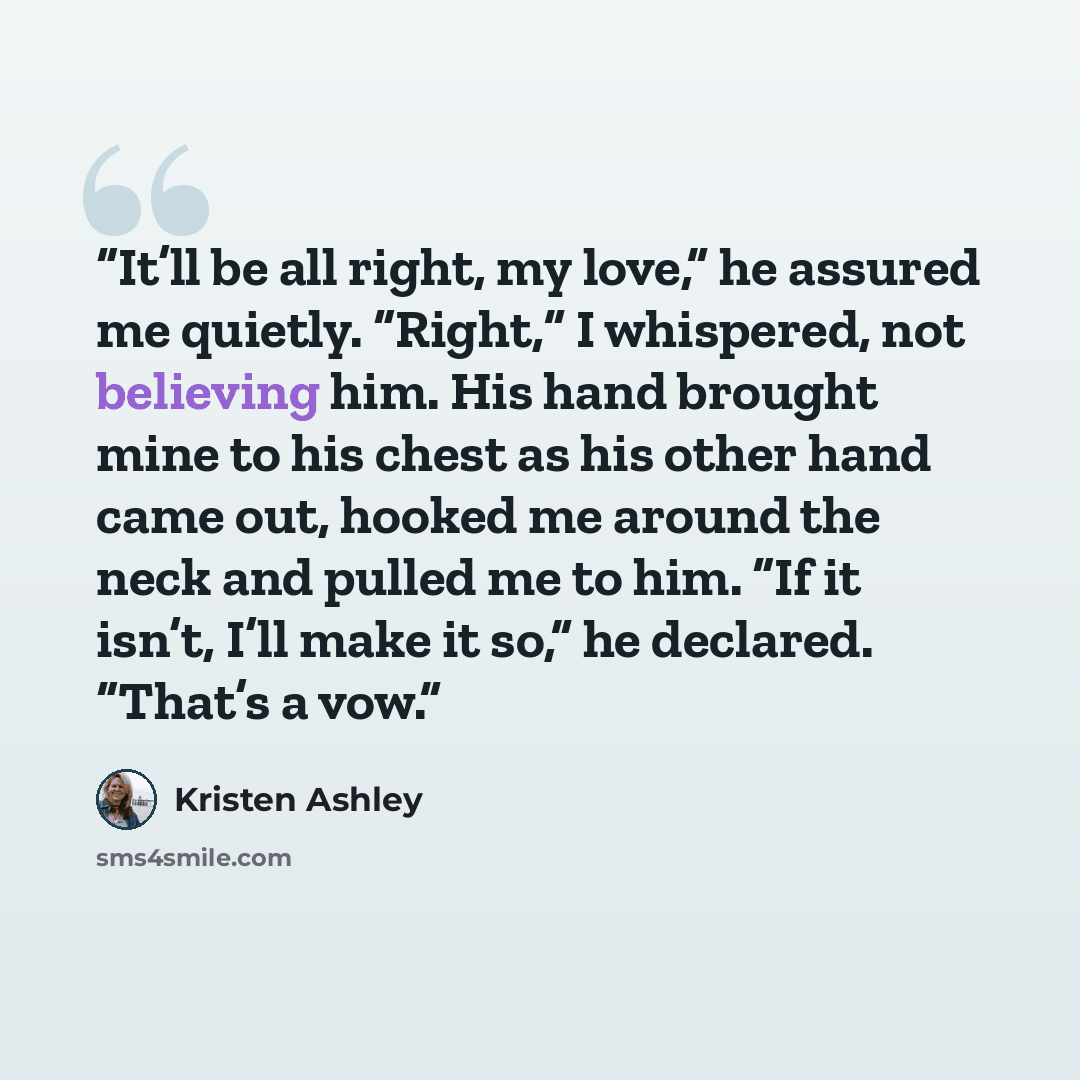 “It’ll be all right, my love,” he assured me quietly. “Right,” I whispered, not believing him. His hand brought mine to his chest as his other hand came out, hooked me around the neck and pulled me to him. “If it isn’t, I’ll make it so,” he declared. “That’s a vow.” quote by Kristen Ashley