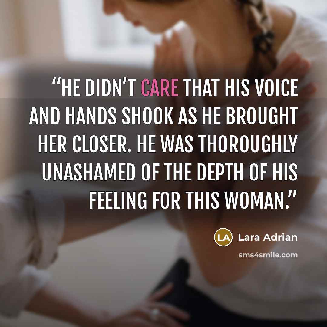 “He didn’t care that his voice and hands shook as he brought her closer. He was thoroughly unashamed of the depth of his feeling for this woman.” quote by Lara Adrian