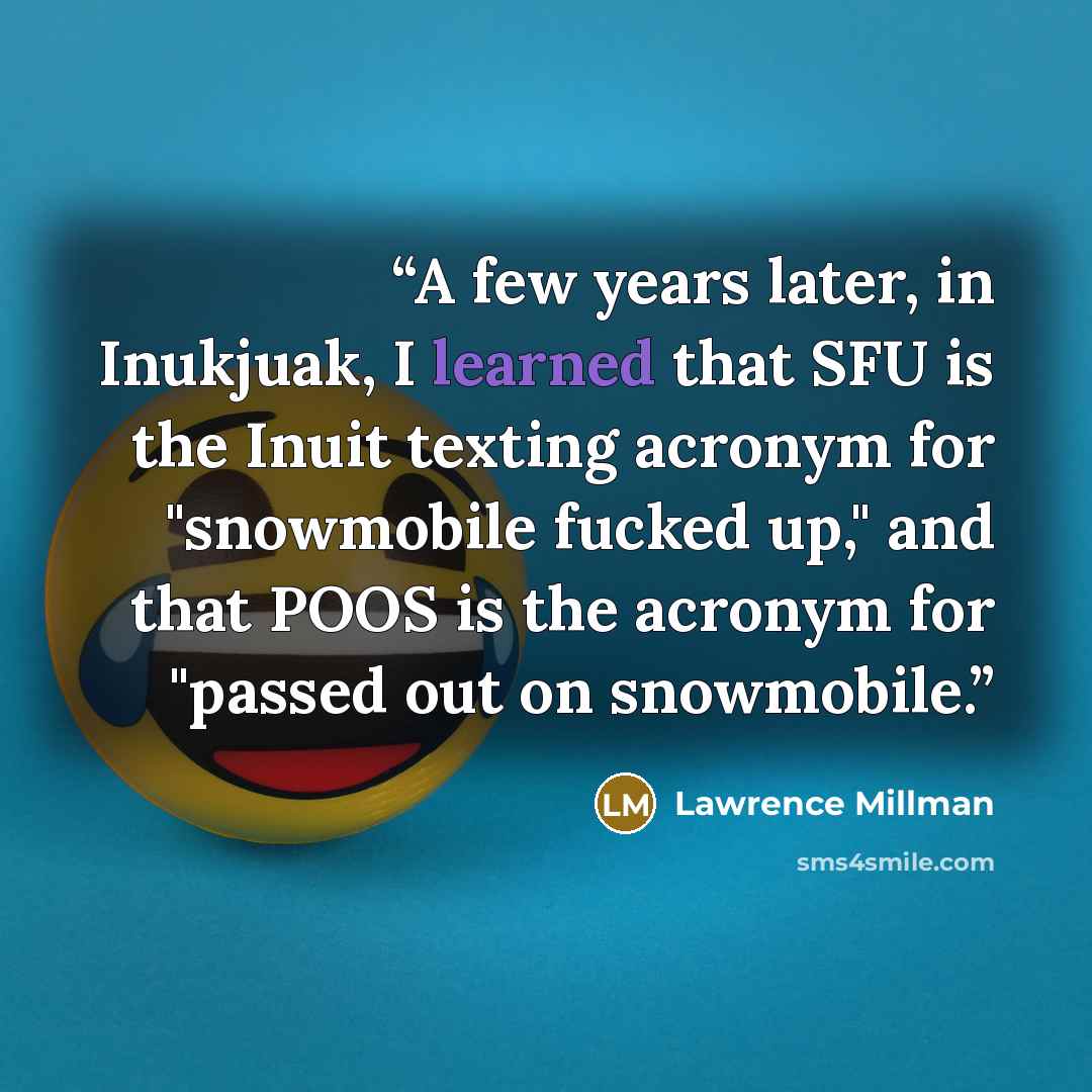 “A few years later, in Inukjuak, I learned that SFU is the Inuit texting acronym for "snowmobile fucked up," and that POOS is the acronym for "passed out on snowmobile.” quote by Lawrence Millman