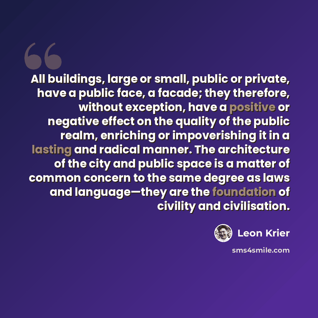 “All buildings, large or small, public or private, have a public face, a facade; they therefore, without exception, have a positive or negative effect on the quality of the public realm, enriching or impoverishing it in a lasting and radical manner. The architecture of the city and public space is…” quote by Leon Krier