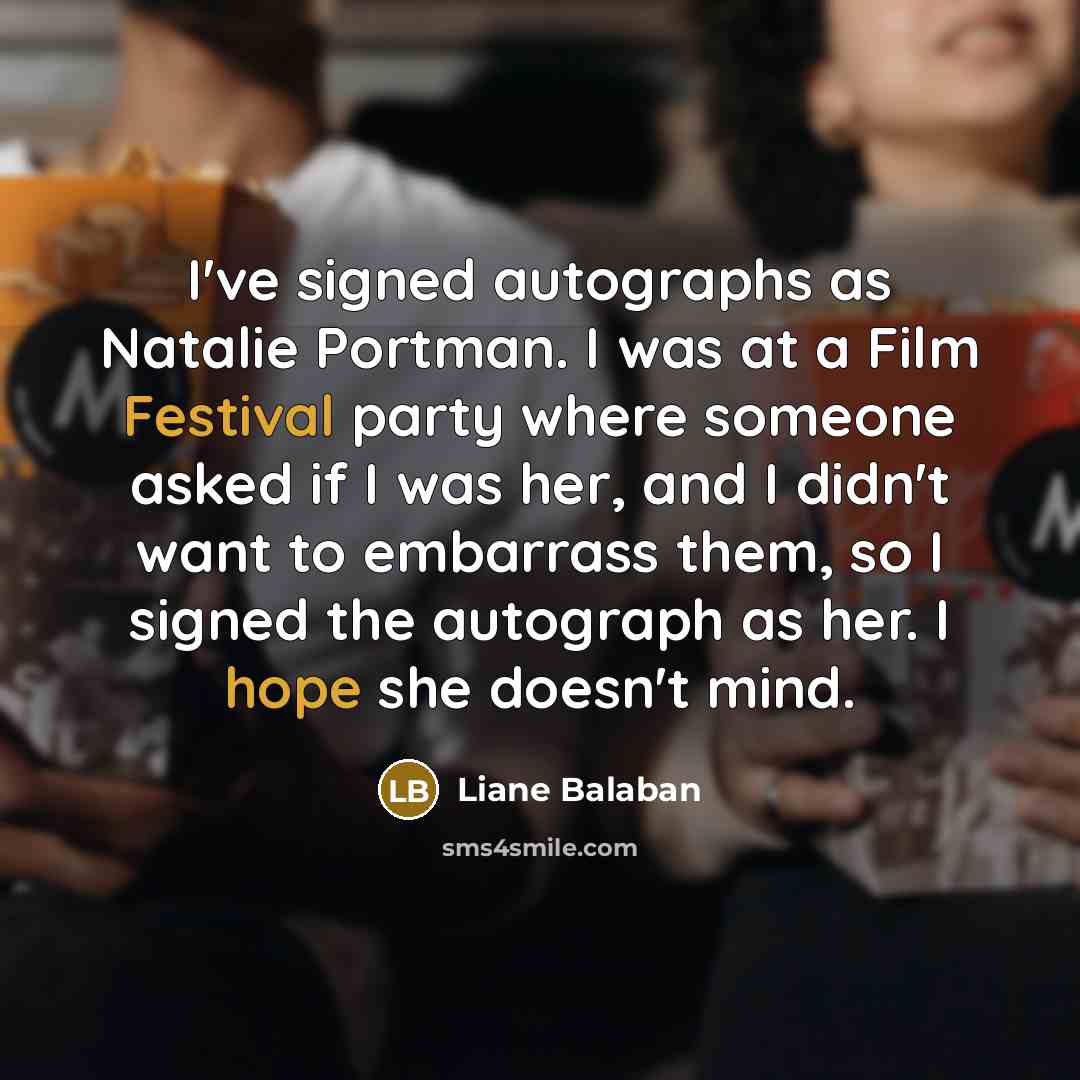 “I've signed autographs as Natalie Portman. I was at a Film Festival party where someone asked if I was her, and I didn't want to embarrass them, so I signed the autograph as her. I hope she doesn't mind.” quote by Liane Balaban